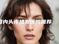 国内头皮植发医院推荐：头皮植发医院TOP50融合发布
