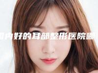 国内好的耳部整形医院哪儿好:好的耳部整形医院50强一览表发布