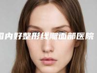 国内好整形线雕面部医院:整形线雕面部医院top50哪几家效果强