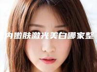 国内嫩肤激光美白哪家整形医院好:嫩肤激光美白医院前50位名单更新了
