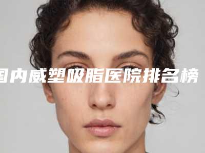 国内威塑吸脂医院排名榜前三北京韩啸杭州华颜深圳南雅威塑vaser吸脂好价格不贵