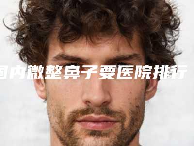 国内微整鼻子要医院排行榜:微整鼻子要医院top50强名气远扬