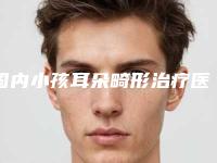 国内小孩耳朵畸形治疗医院哪家好:小孩耳朵畸形治疗医院top502025新榜单公布