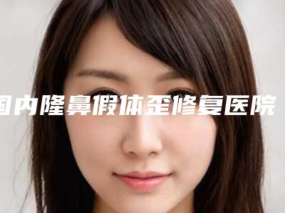 国内隆鼻假体歪修复医院推荐:隆鼻假体歪修复医院前50专业上线