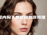 国内胸下垂能修复医院推荐:胸下垂能修复医院top50名单已出