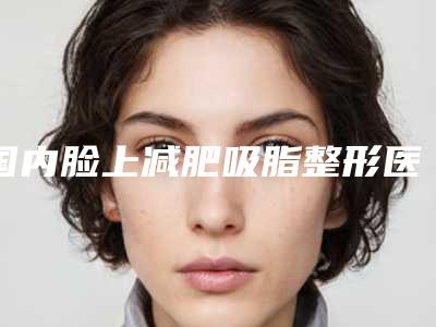 国内脸上减肥吸脂整形医院推荐:脸上减肥吸脂医院前50全新榜单推荐