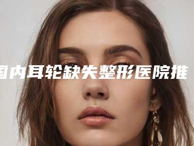 国内耳轮缺失整形医院推荐:耳轮缺失整形医院前50名名单年中巨献