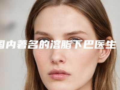 国内著名的溶脂下巴医生:溶脂下巴医生前50强2025版发布
