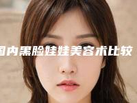 国内黑脸娃娃美容术比较好医院:黑脸娃娃美容术医院top50公开名单推荐