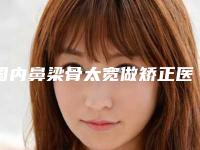 国内鼻梁骨太宽做矫正医院推荐：鼻梁骨太宽做矫正医院前50实时更新