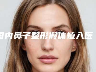 国内鼻子整形假体植入医院推荐:鼻子整形假体植入医院50强实力盘点