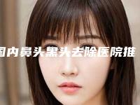 国内鼻头黑头去除医院推荐：鼻头黑头去除医院50强名单刷新了