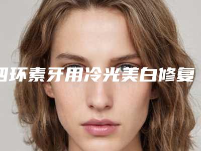 四环素牙用冷光美白修复效果好不好,四环素牙用冷光美白术后效果保持多久