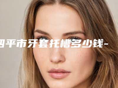 四平市牙套托槽多少钱-四平市牙套托槽医院在榜清单top10这些真可靠