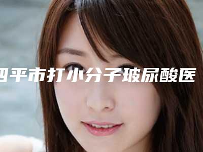 四平市打小分子玻尿酸医院综合实力top10强口碑排行哪些权威-四平市打小分子玻尿酸整形医院