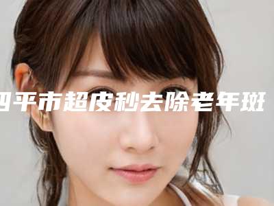 四平市超皮秒去除老年斑医生上榜名单前十佳汇总测评-四平市超皮秒去除老年斑整形医生