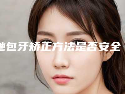 地包牙矫正方法是否安全「地包牙矫正安全性高不高」
