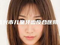 嘉兴市儿童牙齿反合医院排名榜实力技术惊艳四方(嘉兴袁秀春牙科实力口碑均在线)