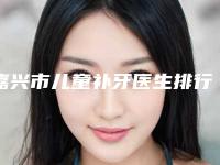 嘉兴市儿童补牙医生排行top102025新榜单公布-嘉兴市曹燕妮口腔医生