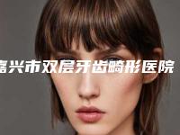 嘉兴市双层牙齿畸形医院排行资质齐全实力也不错哦（嘉兴市双层牙齿畸形口腔医院潜力股专家汇聚于此）
