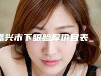 嘉兴市下眼睑厚价目表_项目-均价下眼睑厚13715元