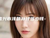嘉兴市浅龋补牙多少钱-嘉兴市浅龋补牙医院排名前十强详解