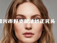 嘉兴市好支架法矫正乳头内陷机构-嘉兴市支架法矫正乳头内陷医院在榜名单前十可靠榜单公布