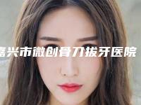 嘉兴市微创骨刀拔牙医院在榜清单综合实力top10为您星选（嘉兴市微创骨刀拔牙口腔医院实力很nice）