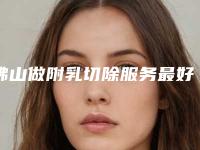 佛山做附乳切除服务最好的公立医院是哪家?