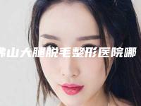 佛山大腿脱毛整形医院哪家最好?(佛山大腿脱毛整形医院哪家最好呢)