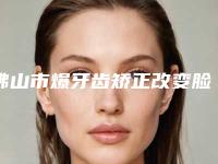 佛山市爆牙齿矫正改变脸型医院上榜名单前十佳硬核对比(佛山市爆牙齿矫正改变脸型口腔医院实力领衔(附价格表))