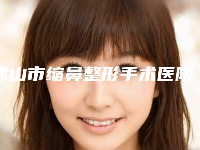 佛山市缩鼻整形手术医院排名榜前十佳名单确定（佛山超美医疗美容值得收藏）