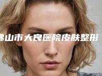 佛山市大良医院皮肤整形美容科怎么样-价格表2025版火热来袭