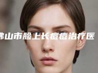 佛山市脸上长痘痘治疗医院排名十强都有哪几家（佛山市脸上长痘痘治疗整形医院）