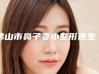 佛山市鼻子变小整形医生-佛山市王增全整形医生