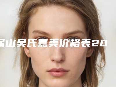 保山吴氏嘉美价格表2025医生名单推荐附面部疤痕治疗案例