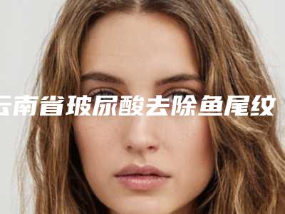 云南省玻尿酸去除鱼尾纹医院口碑深究(云南省玻尿酸去除鱼尾纹整形医院)
