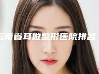 云南省耳做整形医院排名TOP5名单上榜理由一一解析(昆明朱云华医疗美容诊所实力非同凡响)