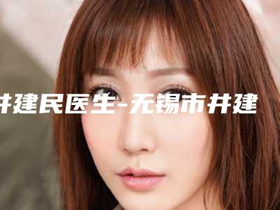 井建民医生-无锡市井建民医生方脸正颌手术价格不贵