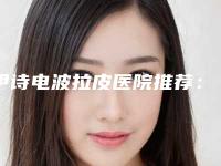 伊诗电波拉皮医院推荐:伊诗电波拉皮医院前30名权威公示