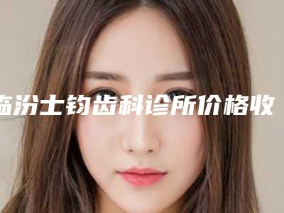 临汾士钧齿科诊所价格收费表2025公布-附牙齿矫正正颌案例