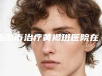 临汾市治疗黄褐斑医院在榜名单哪几家效果强-临汾市治疗黄褐斑整形医院