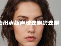 临汾市超声法去眼袋去眼袋医院排名榜前十名哪个技术强-临汾市超声法去眼袋去眼袋整形医院