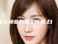 临江林业局职工医院,白山保健医疗美容门诊部一起来看看哪些牛