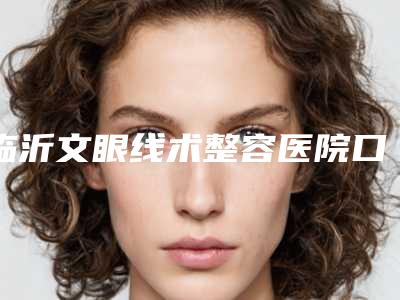 临沂文眼线术整容医院口碑好实力强名单出炉,临沂市人民医院医学美容科口碑大起底