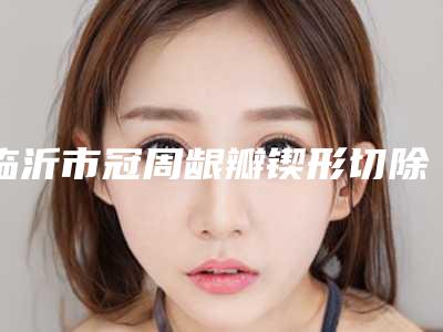 临沂市冠周龈瓣锲形切除术医院上榜名单都是实力派(临沂市冠周龈瓣锲形切除术口腔医院口碑评价好医生)