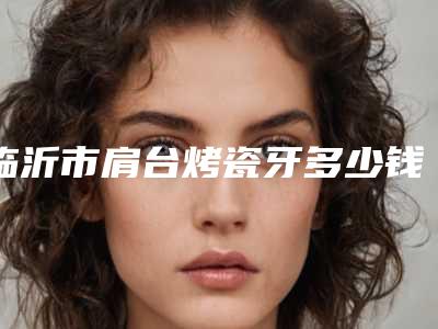 临沂市肩台烤瓷牙多少钱-临沂市肩台烤瓷牙医院在榜名单top10强汇集在此深受爱美人士青睐