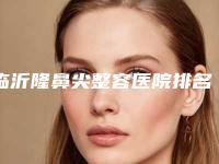 临沂隆鼻尖整容医院排名前五选的人多,临沂时玖医疗美容门诊部科室简介+收费价格表更新