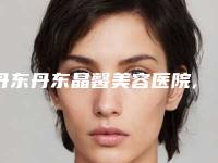 丹东丹东晶馨美容医院,丹东王大夫医疗美容诊所专业连锁你选谁