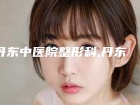 丹东中医院整形科,丹东神农医疗美容门诊实力在线PK